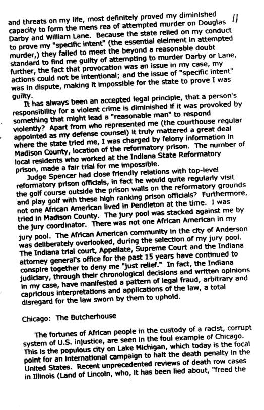 and threats on my lfe, most definitely proved my diminishe® Tapacity to form the mens rea of attempted murder on ’Douglas 1/ Darby and William Lane. Because the state relled on my conduct o prove my "speciic intent” (the essentlal eleiment in attempted B Per,) they failed to meet the beyond a reasonable doubt Mandard to find me guilty of attemting to murder Darby o Lane, firther, the fact that provocation was an issue in my case, 7y A one could not be intentional; and the issue of “specific Intent” I disputs, making It impossible for the state to prove 1 was guilty. Y s aways been an accepted legal principle, that a persofis responsibllity for a violent crime is diminished If It wos provoked by P emhing that might lead a “reasonable man" to respond ently? Apart from who represented me (the courthouse regular appointed as my defense counsel) It truly mattered a great deal D the state tried me, I was charged by felony information 7 e am County, location of the reformatory prison. The number of Toosl residents who worked at the Indlana State Reformatory prison, made a fair trial for me impossible. ige Spencer had close friendly relations with top-ievel e ory prison officals, n fact he would quite regularly v The golf course outside the prison walls on the reforatory, grounds e ey golf with these high ranking prison officials? Furfhermore, not one African American lived in Pendleton at the time. 1was k4 In Madsson County. The jury pool was stacked against M % the jury coordinator. There was not one African American in my jury pool. The African American community in the city of Anderson Ly Geliberately overlooked, during the selection of my jury pool. e {ndiana trisl court, Appeliate, Supreme Court and the Indiana attomey general’s office for the past 15 years have continued to Sonspire together to deny me “just relfiet.” In fact, the Indiana Judiciary, through their chronological decisions ‘and written opinions o my case, have manifested a pattern of legal fraud, arbitrary and capricious Interpretations and applications of the law, 2 total Qisregard for the law swom by them to uphold. Chicago: The Butcherhouse The fortunes of African people in the custody of a radist, corrupt system of U.S. injustice, are seen in the foul example of Chicago. e the populous city on Lake Michigan, which today is the focal polint for an International campaign to halt the death penalty in the Dnited States. Recent unprecedented reviews of death row coses in Tiinols (Land of Lincoln, who, It has been lied about, “freed the